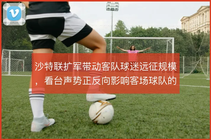 沙特联扩军带动客队球迷远征规模，看台声势正反向影响客场球队的节奏