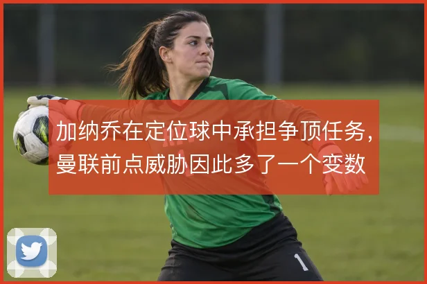 加纳乔在定位球中承担争顶任务，曼联前点威胁因此多了一个变数
