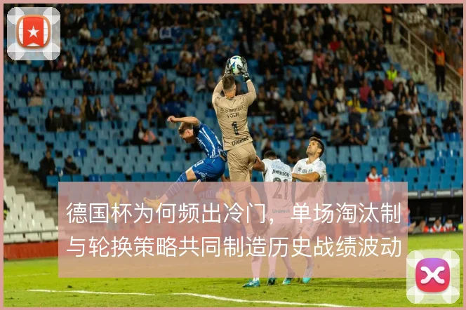 德国杯为何频出冷门，单场淘汰制与轮换策略共同制造历史战绩波动