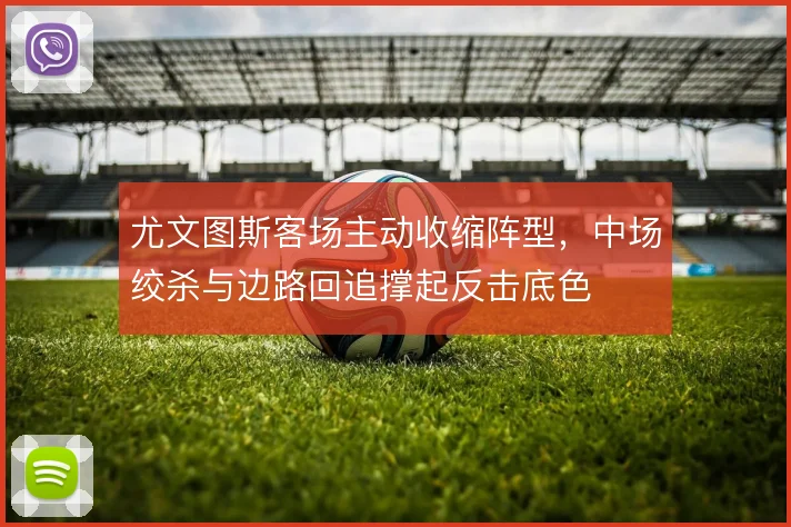 尤文图斯客场主动收缩阵型，中场绞杀与边路回追撑起反击底色