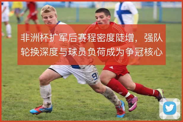 非洲杯扩军后赛程密度陡增，强队轮换深度与球员负荷成为争冠核心变量