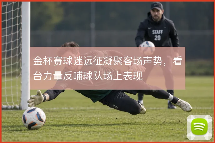 金杯赛球迷远征凝聚客场声势，看台力量反哺球队场上表现