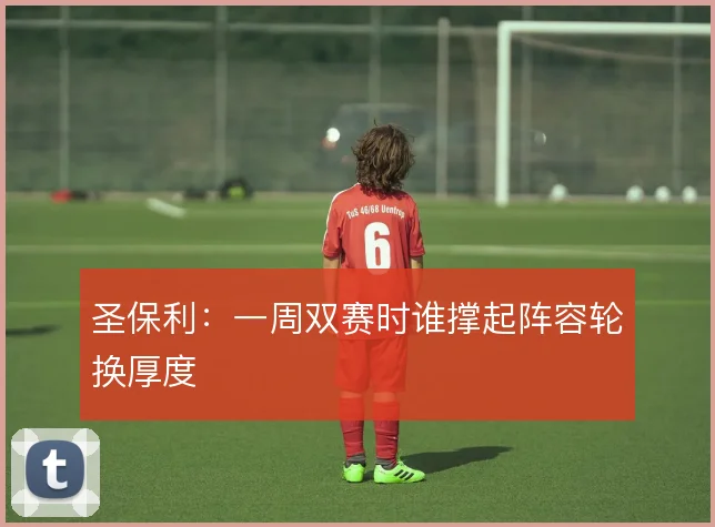 圣保利：一周双赛时谁撑起阵容轮换厚度
