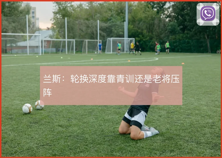 兰斯：轮换深度靠青训还是老将压阵
