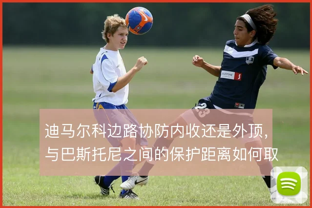 迪马尔科边路协防内收还是外顶，与巴斯托尼之间的保护距离如何取舍