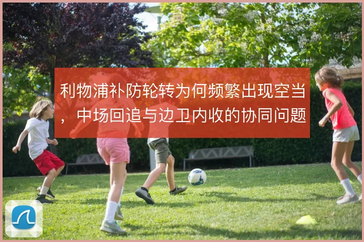 利物浦补防轮转为何频繁出现空当，中场回追与边卫内收的协同问题
