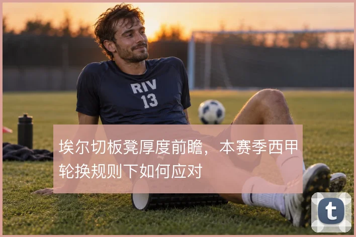 埃尔切板凳厚度前瞻，本赛季西甲轮换规则下如何应对