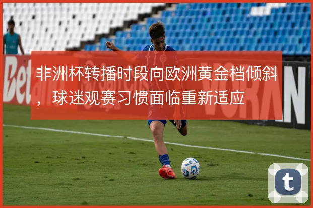 非洲杯转播时段向欧洲黄金档倾斜,球迷观赛习惯面临重新适应