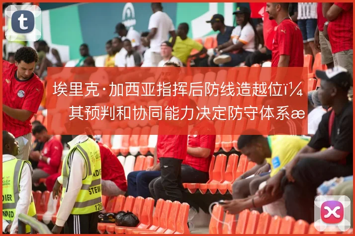 埃里克·加西亚指挥后防线造越位，其预判和协同能力决定防守体系成败
