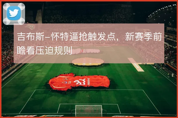 吉布斯-怀特逼抢触发点，新赛季前瞻看压迫规则