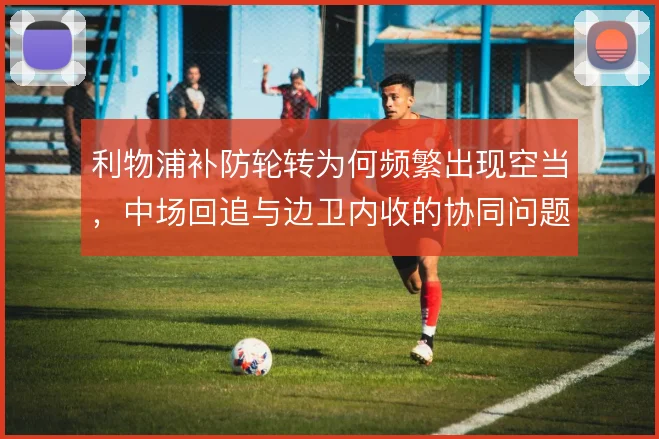 利物浦补防轮转为何频繁出现空当,中场回追与边卫内收的协同问题