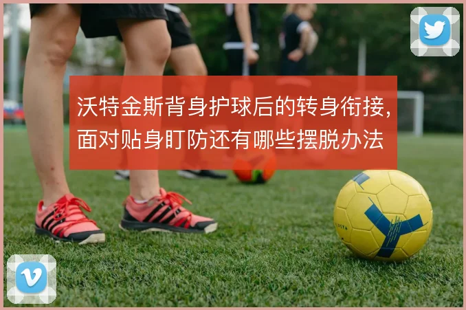 沃特金斯背身护球后的转身衔接，面对贴身盯防还有哪些摆脱办法