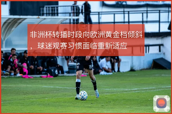 非洲杯转播时段向欧洲黄金档倾斜,球迷观赛习惯面临重新适应