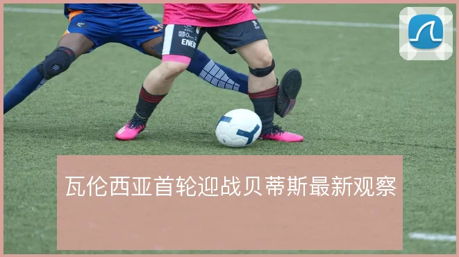 瓦伦西亚首轮迎战贝蒂斯最新观察