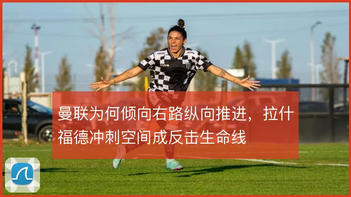 曼联为何倾向右路纵向推进,拉什福德冲刺空间成反击生命线