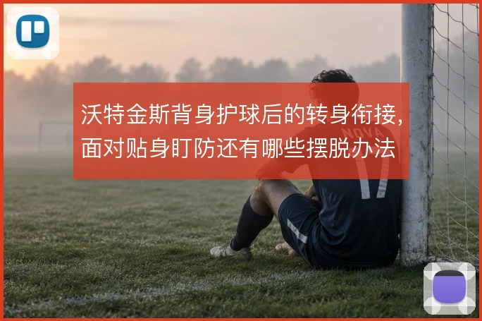 沃特金斯背身护球后的转身衔接，面对贴身盯防还有哪些摆脱办法