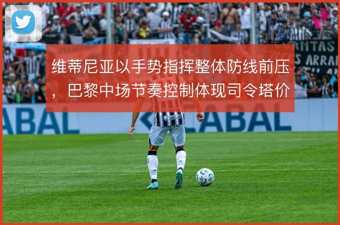 维蒂尼亚以手势指挥整体防线前压,巴黎中场节奏控制体现司令塔价值