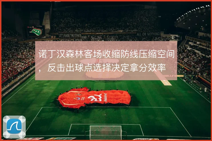 诺丁汉森林客场收缩防线压缩空间，反击出球点选择决定拿分效率