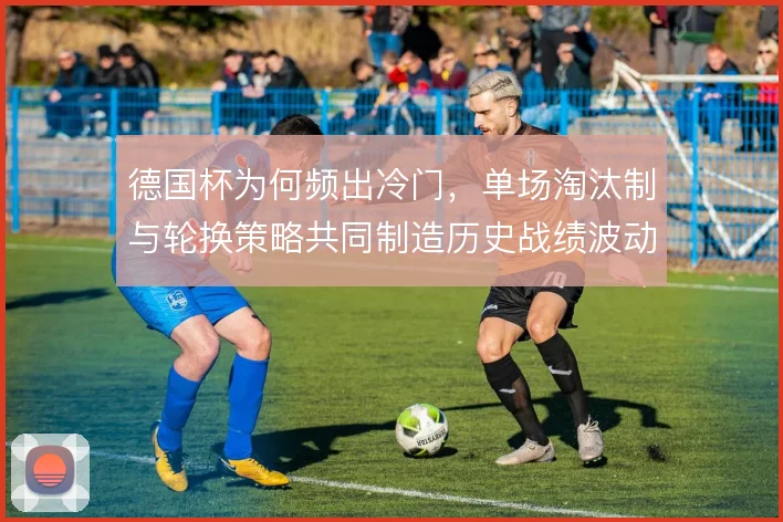 德国杯为何频出冷门，单场淘汰制与轮换策略共同制造历史战绩波动